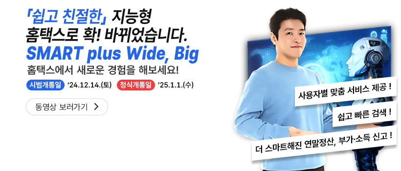 쉽고 친절한 지능형 홈택스로 확! 바뀌었습니다. SMART with Wide, Big 홈택스에서 새로운 경험을 해보세요! 시범개통일 '24.12.14.(토) 정식개통일 '25.1.1.(수) 사용자별 맞춤 서비스 제공! 쉽고 빠른 검색! 더 스마트해진 연말정산, 부가·소득 신고!