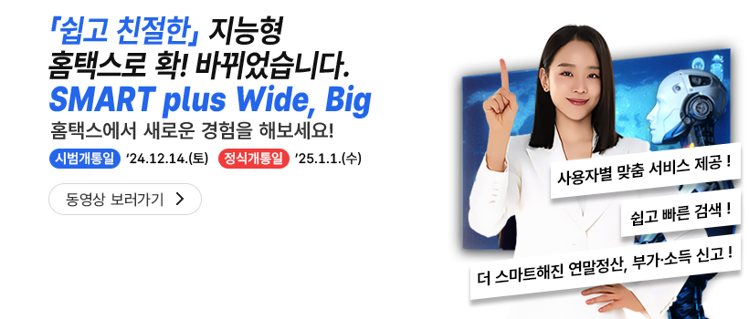 쉽고 친절한 지능형 홈택스로 확! 바뀌었습니다. SMART with Wide, Big 홈택스에서 새로운 경험을 해보세요! 시범개통일 '24.12.14.(토) 정식개통일 '25.1.1.(수) 사용자별 맞춤 서비스 제공! 쉽고 빠른 검색! 더 스마트해진 연말정산, 부가·소득 신고!