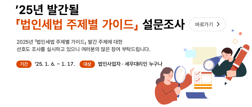 ’25년 발간될「법인세법 주제별 가이드」설문조사 바로가기> 2025년「법인세법 주제별 가이드」발간 주제에 대한 선호도 조사를 실시하고 있으니 여러분의 많은 참여 부탁드립니다. 기간 '25.1.6-1.17. 대상 법인사업자·세무대리인 누구나